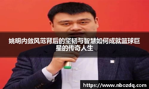 姚明内敛风范背后的坚韧与智慧如何成就篮球巨星的传奇人生