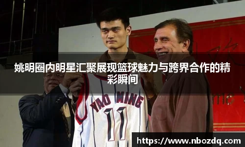 姚明圈内明星汇聚展现篮球魅力与跨界合作的精彩瞬间
